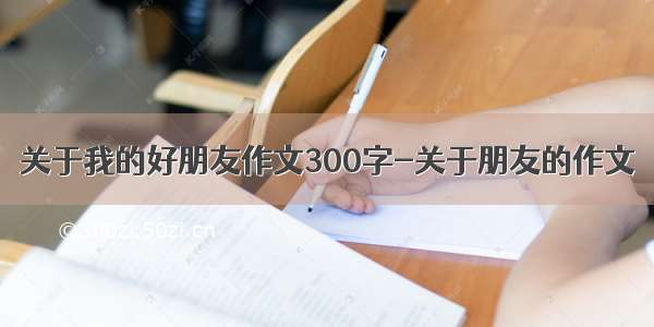 关于我的好朋友作文300字-关于朋友的作文