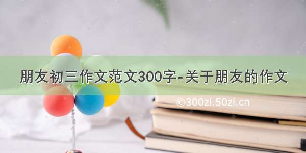 朋友初三作文范文300字-关于朋友的作文