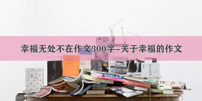 幸福无处不在作文300字-关于幸福的作文