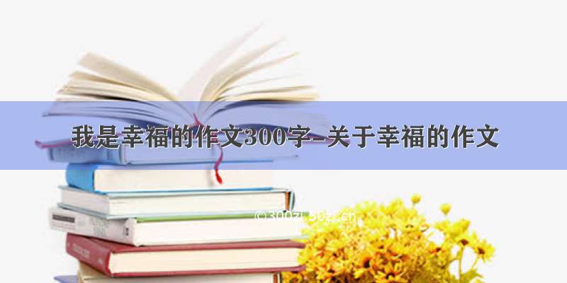 我是幸福的作文300字-关于幸福的作文