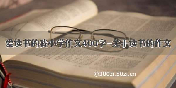 爱读书的我小学作文400字-关于读书的作文