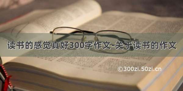 读书的感觉真好300字作文-关于读书的作文