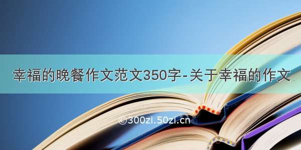 幸福的晚餐作文范文350字-关于幸福的作文