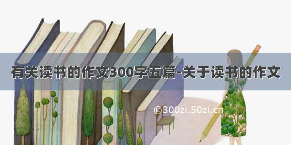 有关读书的作文300字五篇-关于读书的作文