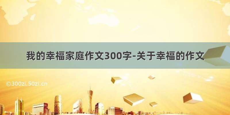 我的幸福家庭作文300字-关于幸福的作文