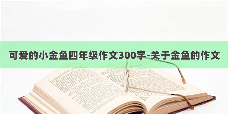 可爱的小金鱼四年级作文300字-关于金鱼的作文