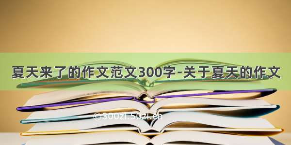 夏天来了的作文范文300字-关于夏天的作文