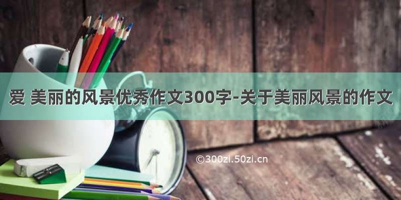 爱 美丽的风景优秀作文300字-关于美丽风景的作文