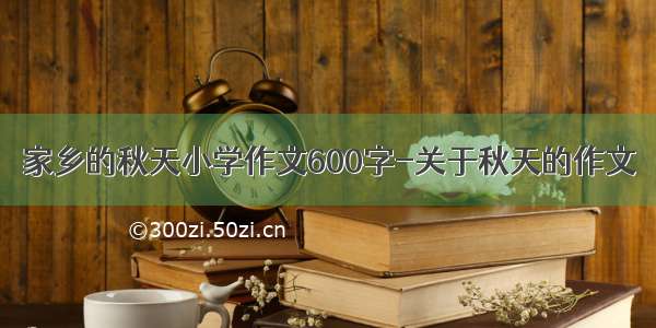 家乡的秋天小学作文600字-关于秋天的作文