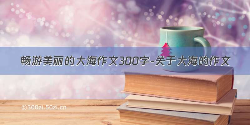 畅游美丽的大海作文300字-关于大海的作文