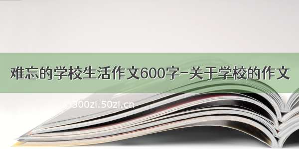 难忘的学校生活作文600字-关于学校的作文