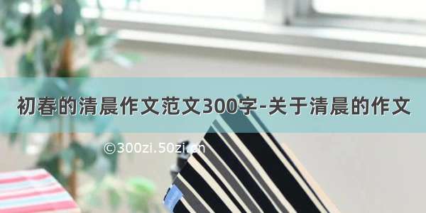 初春的清晨作文范文300字-关于清晨的作文