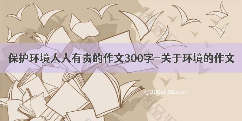 保护环境人人有责的作文300字-关于环境的作文