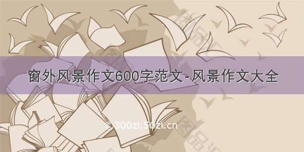 窗外风景作文600字范文-风景作文大全