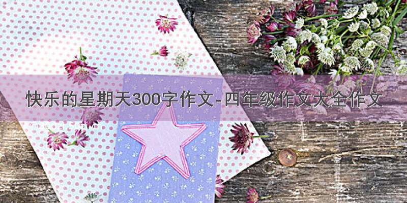 快乐的星期天300字作文-四年级作文大全作文