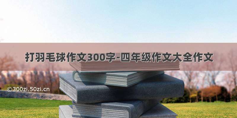 打羽毛球作文300字-四年级作文大全作文