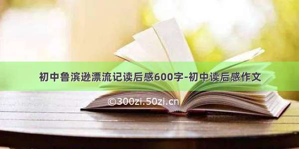 初中鲁滨逊漂流记读后感600字-初中读后感作文