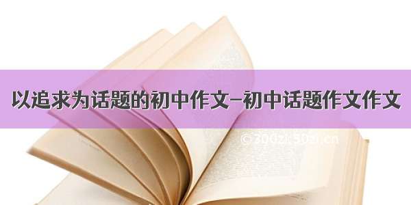 以追求为话题的初中作文-初中话题作文作文