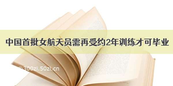 中国首批女航天员需再受约2年训练才可毕业