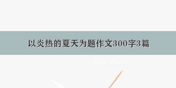 以炎热的夏天为题作文300字3篇