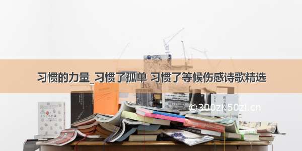 习惯的力量_习惯了孤单 习惯了等候伤感诗歌精选