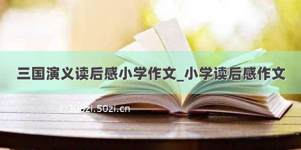 三国演义读后感小学作文_小学读后感作文