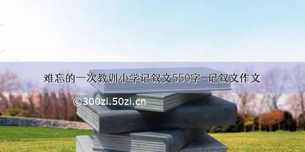 难忘的一次教训小学记叙文550字-记叙文作文