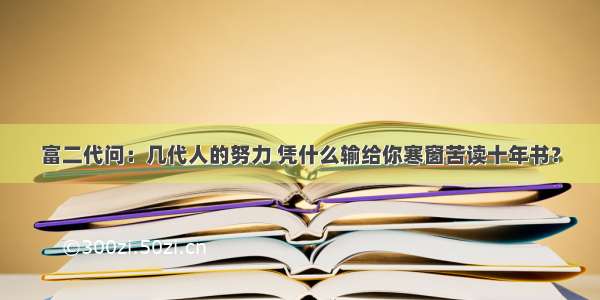 富二代问：几代人的努力 凭什么输给你寒窗苦读十年书？