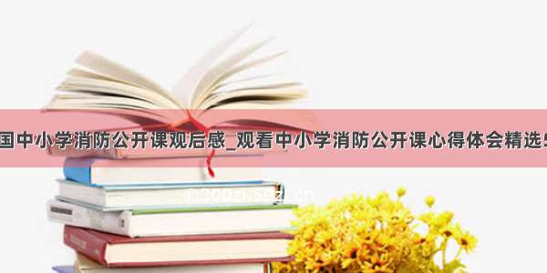 全国中小学消防公开课观后感_观看中小学消防公开课心得体会精选5篇