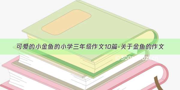 可爱的小金鱼的小学三年级作文10篇-关于金鱼的作文