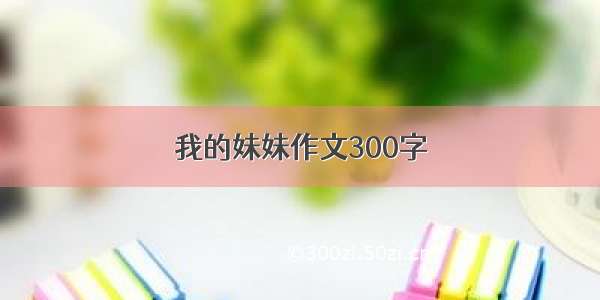 我的妹妹作文300字