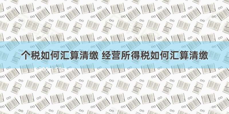 个税如何汇算清缴 经营所得税如何汇算清缴