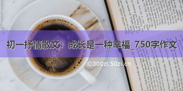 初一抒情散文：成长是一种幸福_750字作文