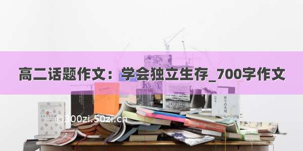 高二话题作文：学会独立生存_700字作文