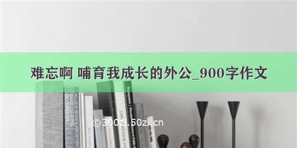 难忘啊 哺育我成长的外公_900字作文