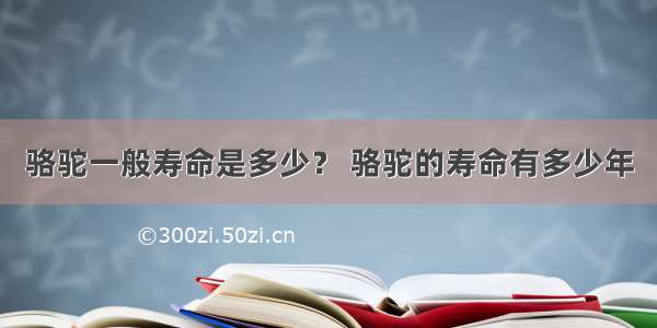 骆驼一般寿命是多少？ 骆驼的寿命有多少年