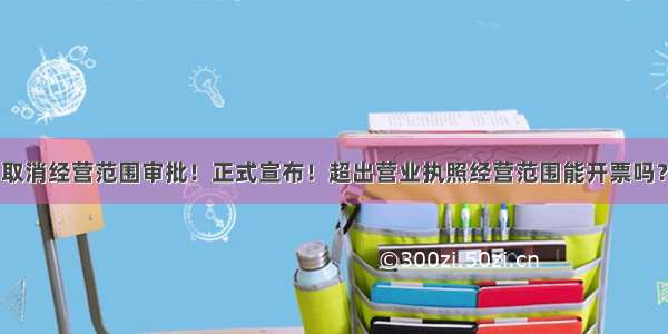 取消经营范围审批！正式宣布！超出营业执照经营范围能开票吗？