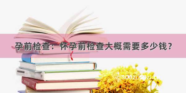 孕前检查：怀孕前检查大概需要多少钱？