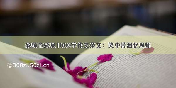 教师节感恩1000字作文范文：笑中带泪忆恩师