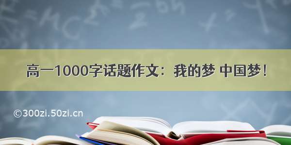 高一1000字话题作文：我的梦 中国梦！