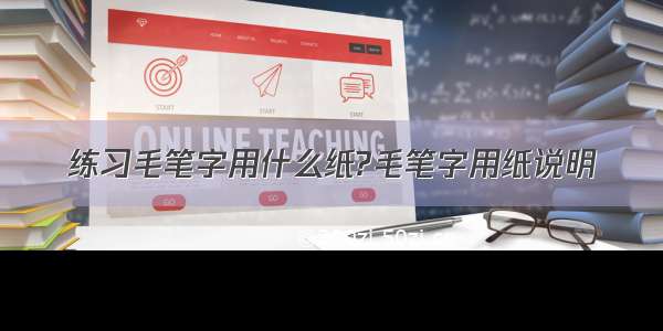 练习毛笔字用什么纸?毛笔字用纸说明