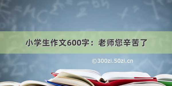 小学生作文600字：老师您辛苦了