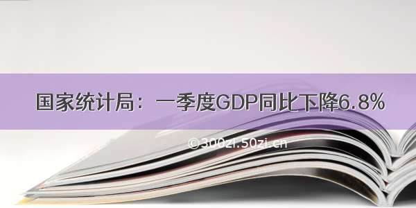 国家统计局：一季度GDP同比下降6.8%