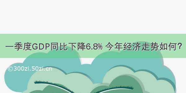 一季度GDP同比下降6.8% 今年经济走势如何？