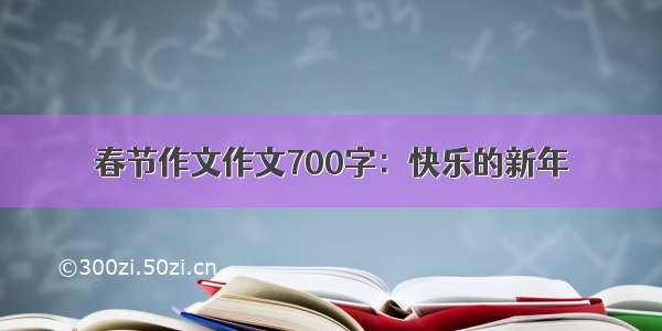 春节作文作文700字：快乐的新年