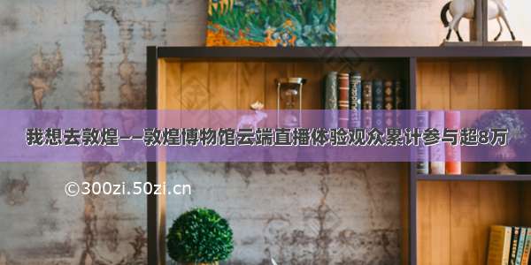 我想去敦煌——敦煌博物馆云端直播体验观众累计参与超8万