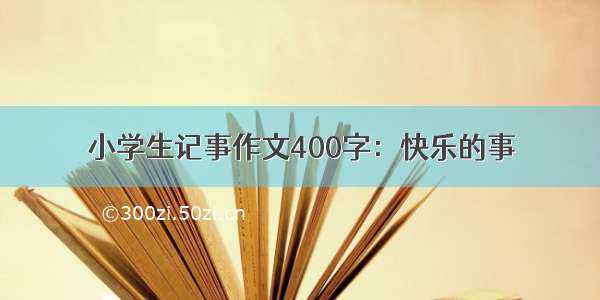 小学生记事作文400字：快乐的事