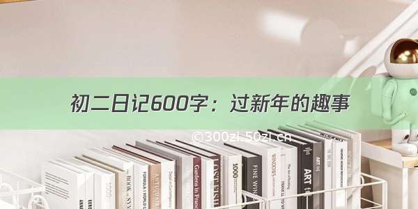 初二日记600字：过新年的趣事