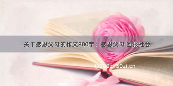 关于感恩父母的作文800字：感恩父母 回报社会