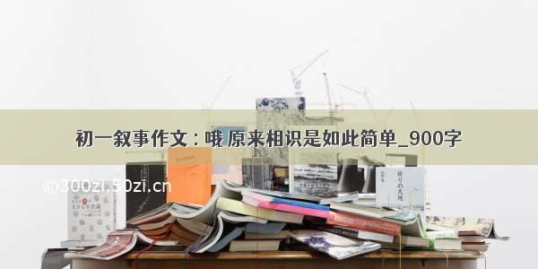 初一叙事作文 : 哦 原来相识是如此简单_900字